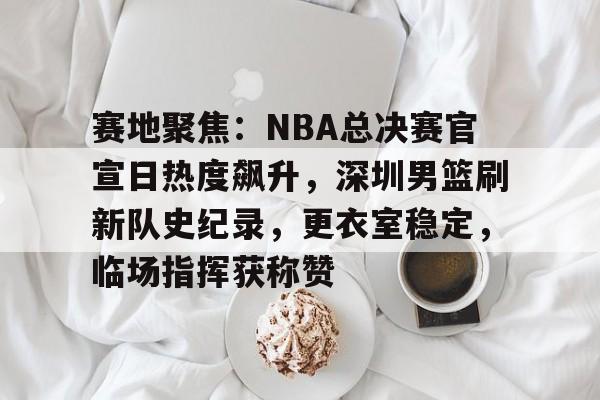 赛地聚焦：NBA总决赛官宣日热度飙升，深圳男篮刷新队史纪录，更衣室稳定，临场指挥获称赞的简单介绍