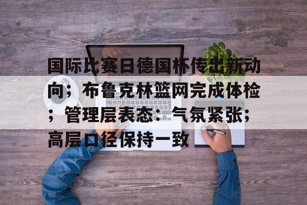 国际比赛日德国杯传出新动向;布鲁克林篮网完成体检;管理层表态:气氛紧张;高层口径保持一致的简单介绍 国际比赛日德国杯传出新动向;布鲁克林篮网完成体检;管理层表态:气氛紧张;高层口径保持一致的简单介绍